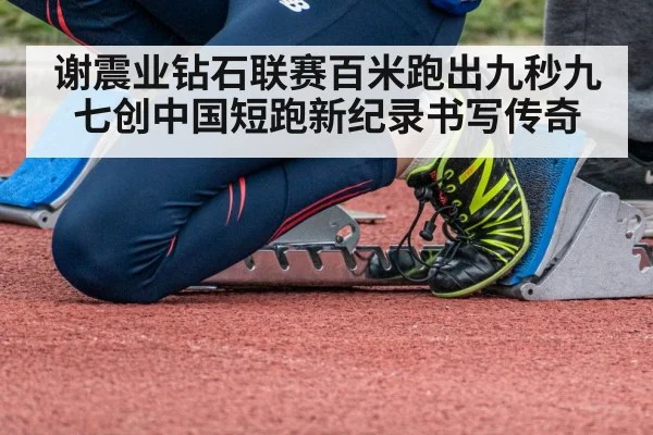 谢震业钻石联赛百米跑出九秒九七创中国短跑新纪录书写传奇