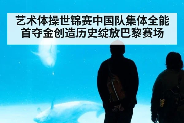 艺术体操世锦赛中国队集体全能首夺金创造历史绽放巴黎赛场