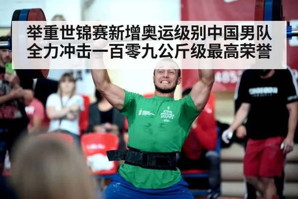 举重世锦赛新增奥运级别中国男队全力冲击一百零九公斤级最高荣誉