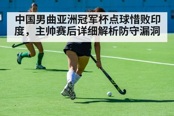中国男曲亚洲冠军杯点球惜败印度，主帅赛后详细解析防守漏洞