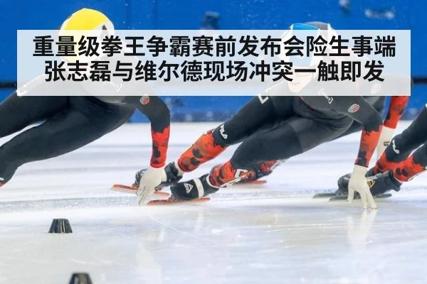 重量级拳王争霸赛前发布会险生事端 张志磊与维尔德现场冲突一触即发